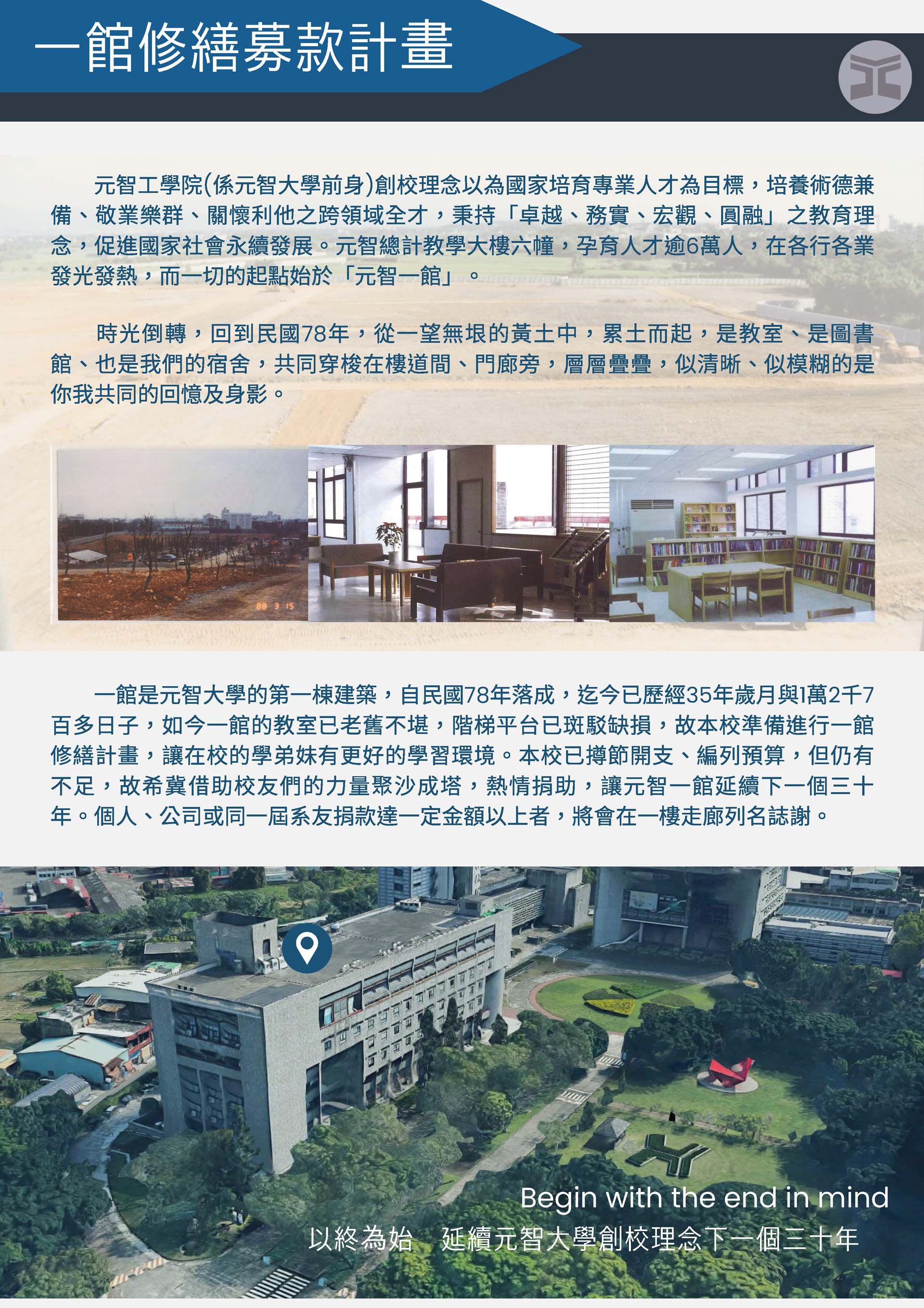 元智工學院(係元智大學前身)創校理念以為國家培育專業人才為目標，培養術德兼備、敬業樂群、關懷利他之跨領域全才，秉持「卓越、務實、宏觀、圓融」之教育理念，促進國家社會永續發展。元智總計教學大樓六幢，孕育人才逾6萬人，在各行各業發光發熱，而一切的起點始於「元智一館」。
        　　時光倒轉，回到民國78年，從一望無垠的黃土中，累土而起，是教室、是圖書館、也是我們的宿舍，共同穿梭在樓道間、門廊旁，層層疊疊，似清晰、似模糊的是你我共同的回憶及身影。
        一館是元智大學的第一棟建築，自民國78年落成，迄今已歷經35年歲月與1萬2千7百多日子，如今一館的教室已老舊不堪，階梯平台已斑駁缺損，故本校準備進行一館修繕計畫，讓在校的學弟妹有更好的學習環境。本校已撙節開支、編列預算，但仍有不足，故希冀借助校友們的力量聚沙成塔，熱情捐助，讓元智一館延續下一個三十年。個人、公司或同一屆系友捐款達一定金額以上者，將會在一樓走廊列名誌謝。